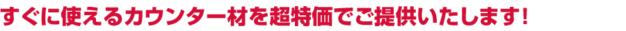 すぐに使えるカウンター材を超特価でご提供いたします！